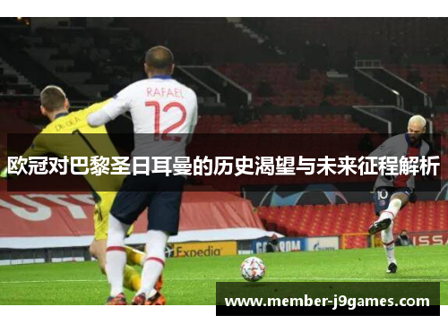 欧冠对巴黎圣日耳曼的历史渴望与未来征程解析