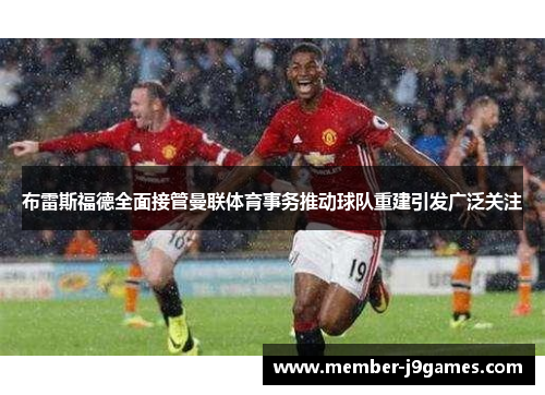 布雷斯福德全面接管曼联体育事务推动球队重建引发广泛关注